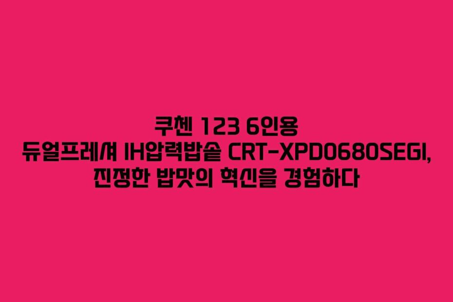 쿠첸 123 6인용 듀얼프레셔 IH압력밥솥 CRT-XPD0680SEGI, 진정한 밥맛의 혁신을 경험하다