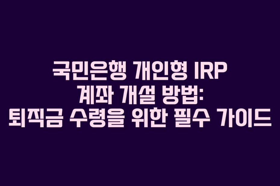 국민은행 개인형 IRP 계좌 개설 방법: 퇴직금 수령을 위한 필수 가이드