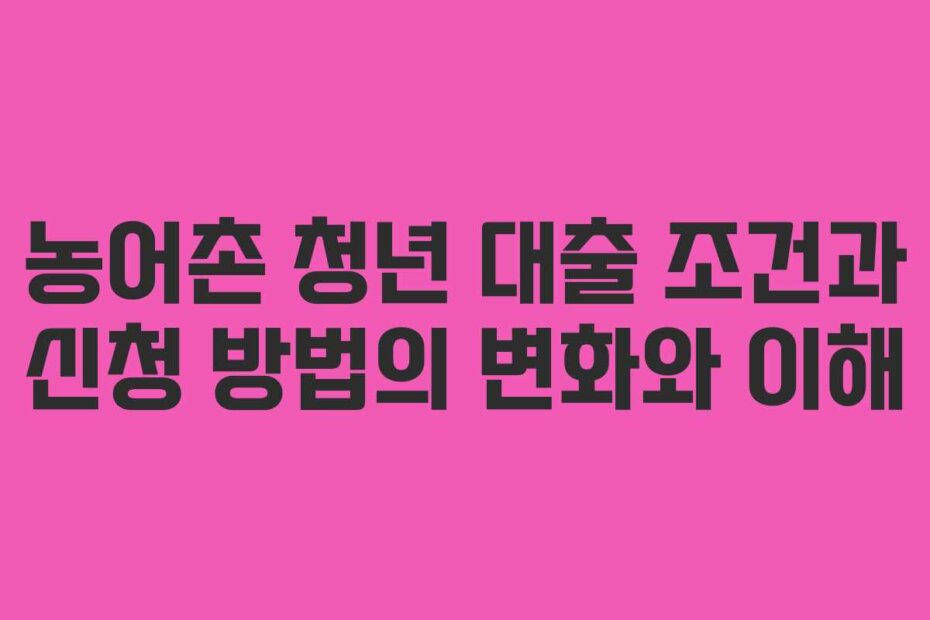 농어촌 청년 대출 조건과 신청 방법의 변화와 이해