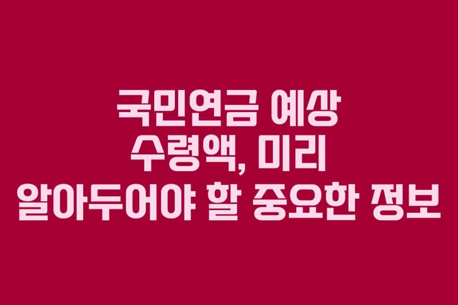 국민연금 예상 수령액, 미리 알아두어야 할 중요한 정보