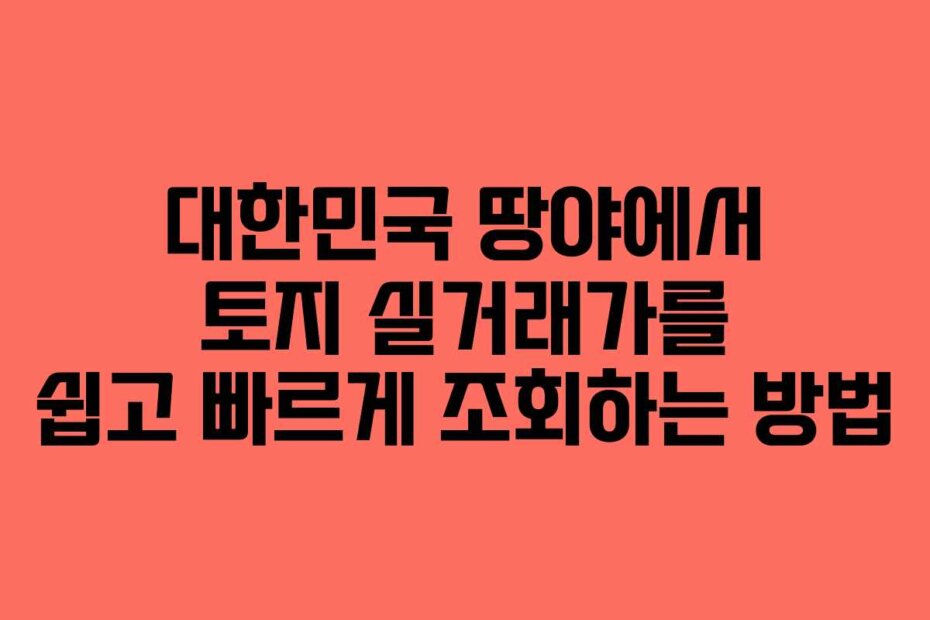 대한민국 땅야에서 토지 실거래가를 쉽고 빠르게 조회하는 방법