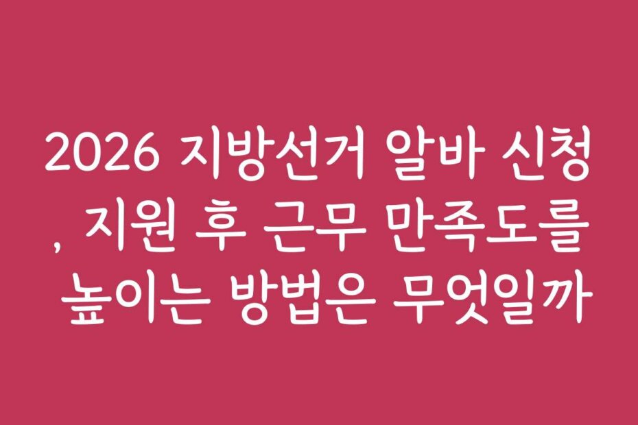 2026 지방선거 알바 신청, 지원 후 근무 만족도를 높이는 방법은 무엇일까