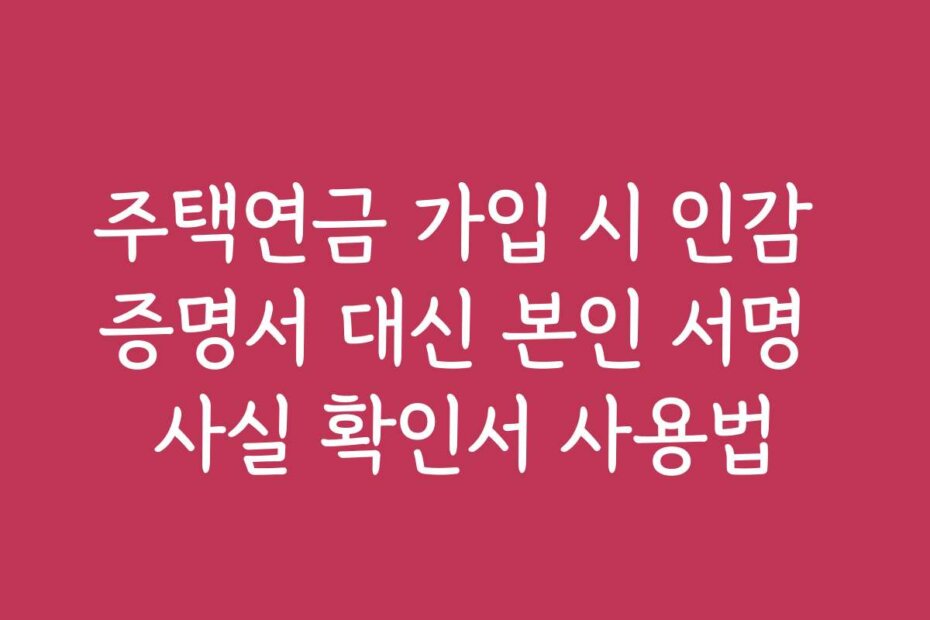 주택연금 가입 시 인감 증명서 대신 본인 서명 사실 확인서 사용법