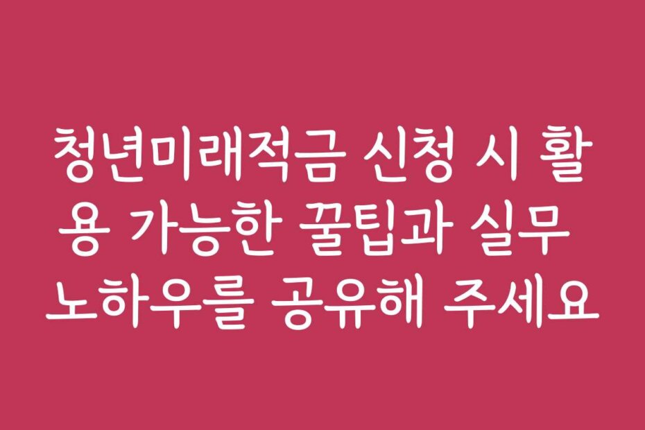 청년미래적금 신청 시 활용 가능한 꿀팁과 실무 노하우를 공유해 주세요