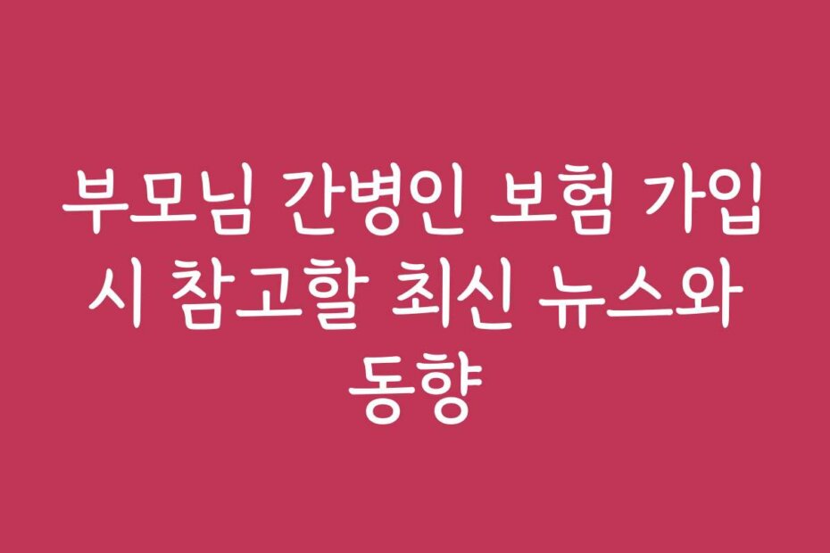 부모님 간병인 보험 가입 시 참고할 최신 뉴스와 동향