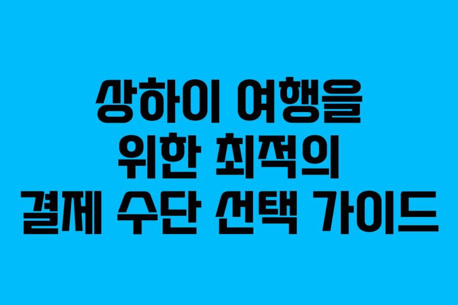 상하이 여행을 위한 최적의 결제 수단 선택 가이드