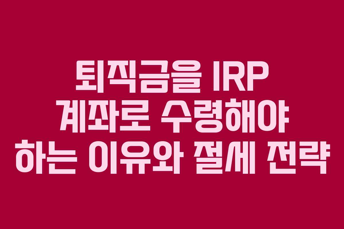 퇴직금을 IRP 계좌로 수령해야 하는 이유와 절세 전략