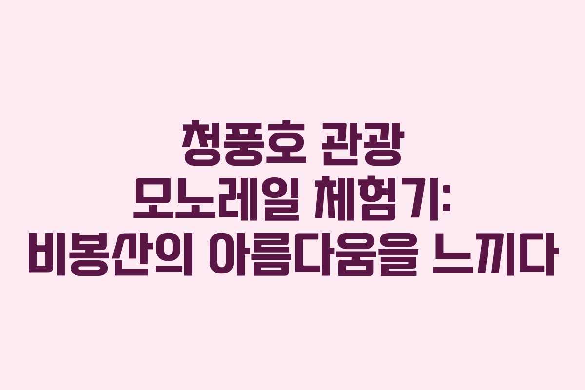 청풍호 관광 모노레일 체험기: 비봉산의 아름다움을 느끼다