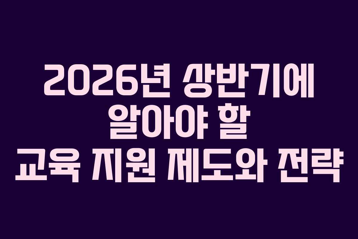 2026년 상반기에 알아야 할 교육 지원 제도와 전략