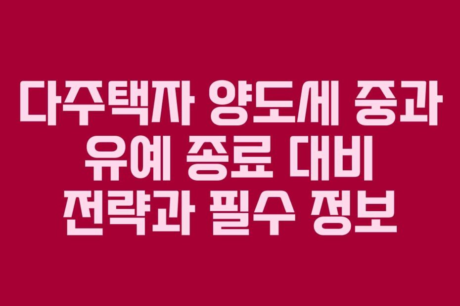 다주택자 양도세 중과 유예 종료 대비 전략과 필수 정보