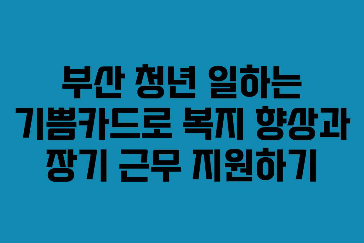 부산 청년 일하는 기쁨카드로 복지 향상과 장기 근무 지원하기