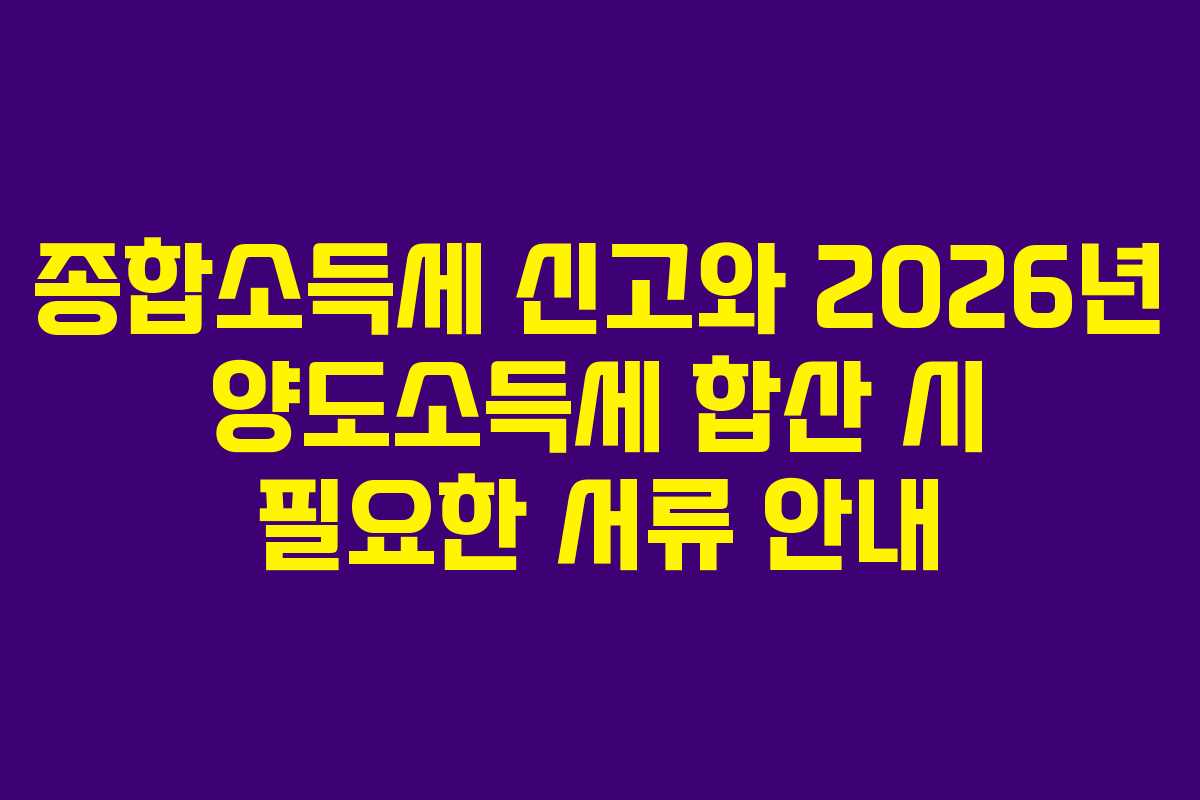 종합소득세 신고와 2026년 양도소득세 합산 시 필요한 서류 안내