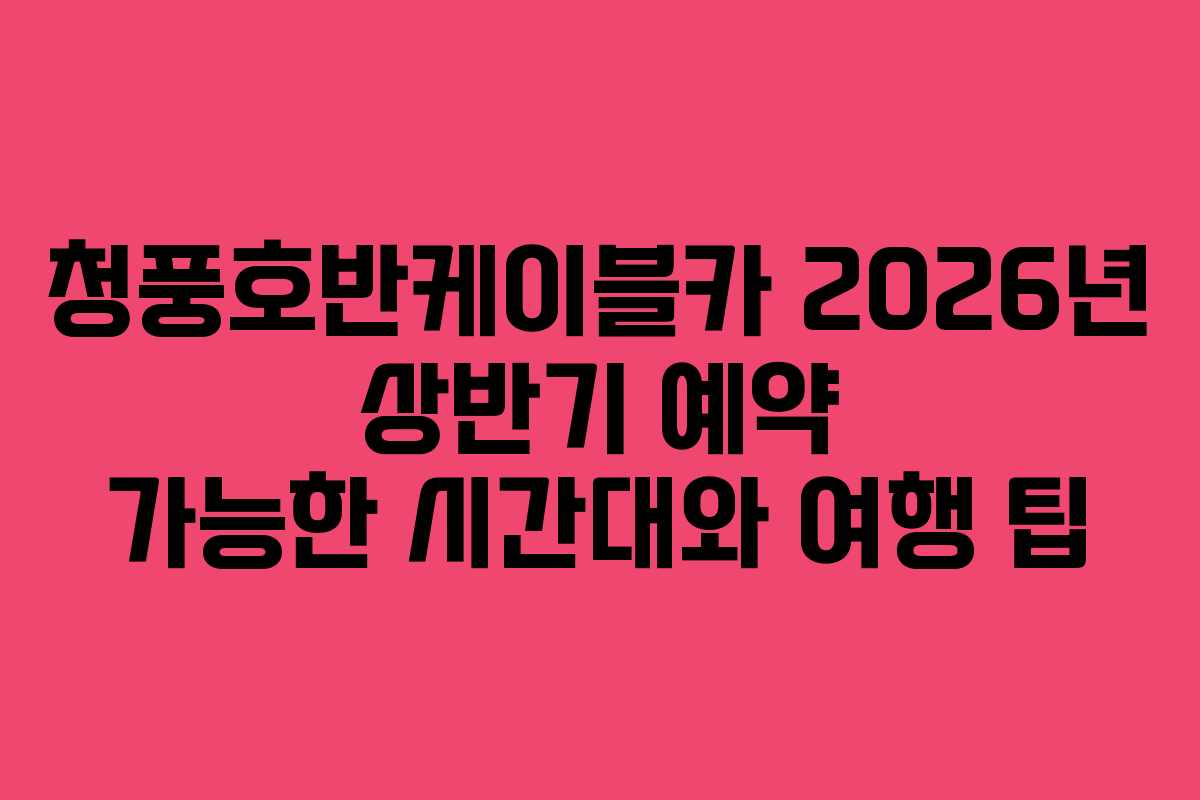 청풍호반케이블카 2026년 상반기 예약 가능한 시간대와 여행 팁