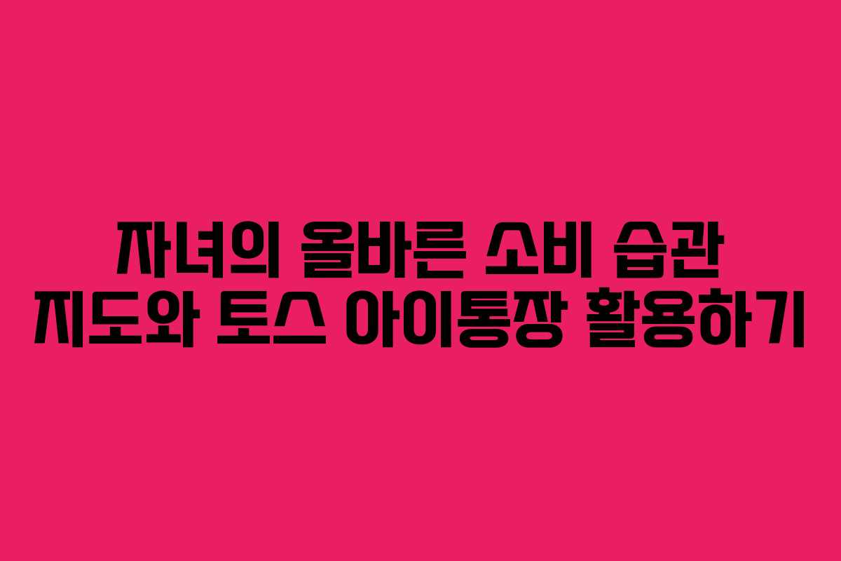 자녀의 올바른 소비 습관 지도와 토스 아이통장 활용하기