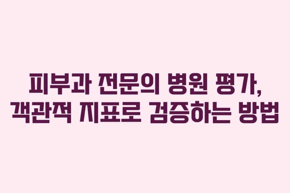 피부과 전문의 병원 평가, 객관적 지표로 검증하는 방법