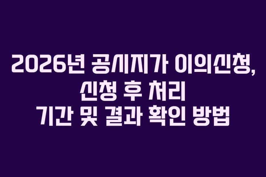 2026년 공시지가 이의신청, 신청 후 처리 기간 및 결과 확인 방법