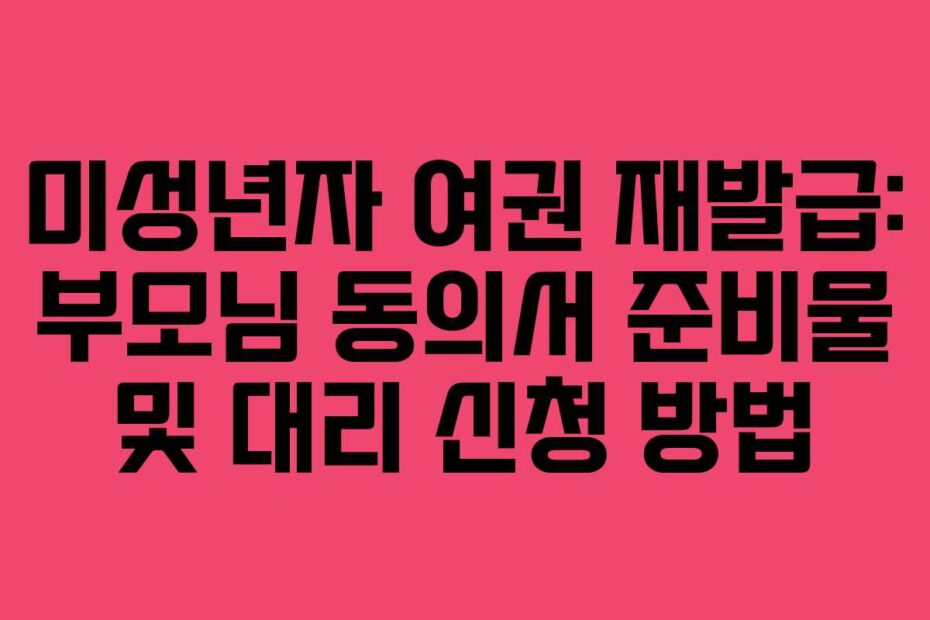 미성년자 여권 재발급: 부모님 동의서 준비물 및 대리 신청 방법