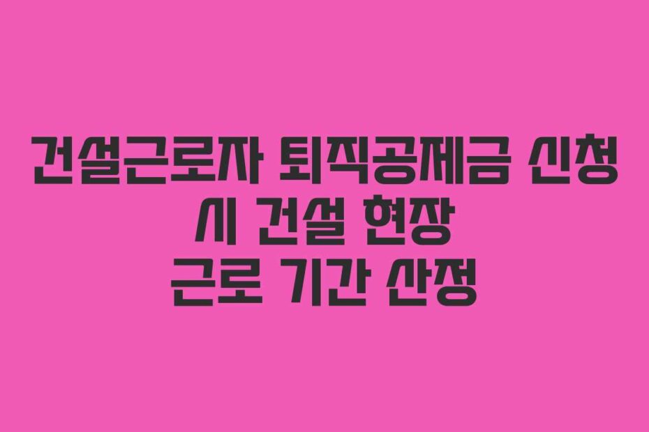 건설근로자 퇴직공제금 신청 시 건설 현장 근로 기간 산정